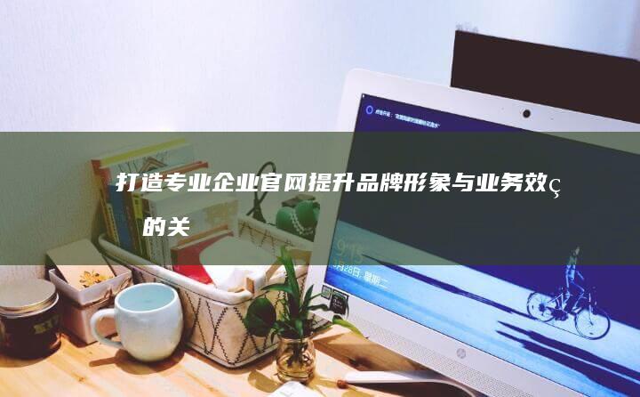 打造专业企业官网：提升品牌形象与业务效率的关键步骤